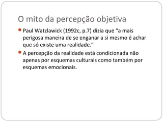 O mito da percepção objetiva
Paul Watzlawick (1992c, p.7) dizia que “a mais
 perigosa maneira de se enganar a si mesmo é achar
 que só existe uma realidade.”
A percepção da realidade está condicionada não
 apenas por esquemas culturais como também por
 esquemas emocionais.
 