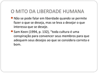 O MITO DA LIBERDADE HUMANA
Não se pode falar em liberdade quando se permite
 fazer o que se deseja, mas se leva a desejar o que
 interessa que se deseje.
Sam Keen (1994, p. 132), “toda cultura é uma
 conspiração para convencer seus membros para que
 adequem seus desejos ao que se considera correta e
 bom.
 