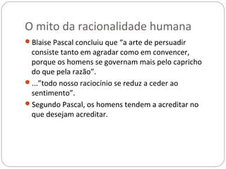 O mito da racionalidade humana
Blaise Pascal concluiu que “a arte de persuadir
 consiste tanto em agradar como em convencer,
 porque os homens se governam mais pelo capricho
 do que pela razão”.
...”todo nosso raciocínio se reduz a ceder ao
 sentimento”.
Segundo Pascal, os homens tendem a acreditar no
 que desejam acreditar.
 