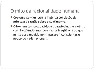 O mito da racionalidade humana
Costuma-se viver com a ingênua convicção da
 primazia da razão sobre o sentimento.
O homem tem a capacidade de raciocinar, e a utiliza
 com freqüência, mas com maior freqüência do que
 pensa atua movido por impulsos inconscientes e
 pouco ou nada racionais.
 