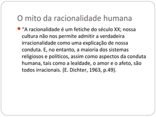 O mito da racionalidade humana
“A racionalidade é um fetiche do século XX; nossa
 cultura não nos permite admitir a verdadeira
 irracionalidade como uma explicação de nossa
 conduta. E, no entanto, a maioria dos sistemas
 religiosos e políticos, assim como aspectos da conduta
 humana, tais como a lealdade, o amor e o afeto, são
 todos irracionais. (E. Dichter, 1963, p.49).
 