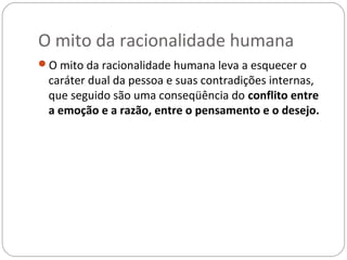 O mito da racionalidade humana
O mito da racionalidade humana leva a esquecer o
 caráter dual da pessoa e suas contradições internas,
 que seguido são uma conseqüência do conflito entre
 a emoção e a razão, entre o pensamento e o desejo.
 