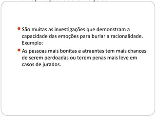 Conspiração das emoções


São muitas as investigações que demonstram a
 capacidade das emoções para burlar a racionalidade.
 Exemplo:
As pessoas mais bonitas e atraentes tem mais chances
 de serem perdoadas ou terem penas mais leve em
 casos de jurados.
 