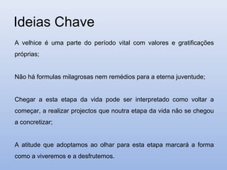 Ideias Chave
A velhice é uma parte do período vital com valores e gratificações
próprias;


Não há formulas milagrosas nem remédios para a eterna juventude;


Chegar a esta etapa da vida pode ser interpretado como voltar a
começar, a realizar projectos que noutra etapa da vida não se chegou
a concretizar;


A atitude que adoptamos ao olhar para esta etapa marcará a forma
como a viveremos e a desfrutemos.
 