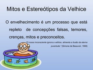 Mitos e Estereótipos da Velhice

O envelhecimento é um processo que está
 repleto   de concepções falsas, temores,
 crenças, mitos e preconceitos.
           “O nosso inconsciente ignora a velhice, alimenta a ilusão da eterna
                                      juventude.” (Simone de Beauvoir, 1908)
 