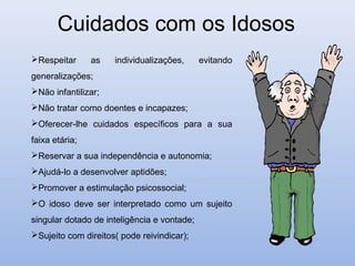 Cuidados com os Idosos
Respeitar      as   individualizações,      evitando
generalizações;
Não infantilizar;
Não tratar como doentes e incapazes;
Oferecer-lhe cuidados específicos para a sua
faixa etária;
Reservar a sua independência e autonomia;
Ajudá-lo a desenvolver aptidões;
Promover a estimulação psicossocial;
O idoso deve ser interpretado como um sujeito
singular dotado de inteligência e vontade;
Sujeito com direitos( pode reivindicar);
 