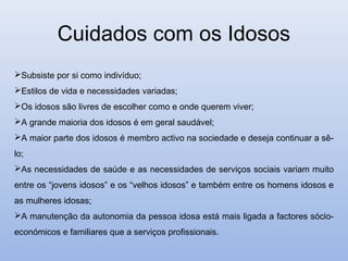 Cuidados com os Idosos
Subsiste por si como indivíduo;
Estilos de vida e necessidades variadas;
Os idosos são livres de escolher como e onde querem viver;
A grande maioria dos idosos é em geral saudável;
A maior parte dos idosos é membro activo na sociedade e deseja continuar a sê-
lo;
As necessidades de saúde e as necessidades de serviços sociais variam muito
entre os “jovens idosos” e os “velhos idosos” e também entre os homens idosos e
as mulheres idosas;
A manutenção da autonomia da pessoa idosa está mais ligada a factores sócio-
económicos e familiares que a serviços profissionais.
 