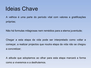 Ideias Chave A velhice é uma parte do período vital com valores e gratificações próprias; Não há formulas milagrosas nem remédios para a eterna juventude; Chegar a esta etapa da vida pode ser interpretado como voltar a começar, a realizar projectos que noutra etapa da vida não se chegou a concretizar; A atitude que adoptamos ao olhar para esta etapa marcará a forma como a viveremos e a desfrutemos. 