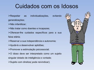 Cuidados com os Idosos Respeitar as individualizações, evitando generalizações; Não infantilizar; Não tratar como doentes e incapazes; Oferecer-lhe cuidados específicos para a sua faixa etária; Reservar a sua independência e autonomia; Ajudá-lo a desenvolver aptidões; Promover a estimulação psicossocial; O idoso deve ser interpretado como um sujeito singular dotado de inteligência e vontade; Sujeito com direitos( pode reivindicar); 