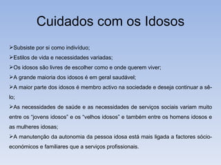 Cuidados com os Idosos Subsiste por si como indivíduo; Estilos de vida e necessidades variadas; Os idosos são livres de escolher como e onde querem viver; A grande maioria dos idosos é em geral saudável; A maior parte dos idosos é membro activo na sociedade e deseja continuar a sê-lo; As necessidades de saúde e as necessidades de serviços sociais variam muito entre os “jovens idosos” e os “velhos idosos” e também entre os homens idosos e as mulheres idosas; A manutenção da autonomia da pessoa idosa está mais ligada a factores sócio-económicos e familiares que a serviços profissionais. 