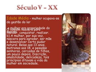 Idade Média  - mulher ocupava-se da gestão do lar a mulher era propriedade do marido  O homem nascera para mandar, conquistar, realizar. b) A mulher, por sua vez, nascera para agradar, ser mãe e desenvolver certo pudor natural. Belas aos 13 anos, matronas aos 18, e pesadas senhoras, cercadas de filhos, um pouco depois. Discrição, amabilidade, delicadeza, tais princípios ditavam a vida da mulher em sociedade. 