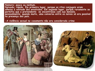 Namoro: pouco ou nenhum.  Noivado: rápido. Em primeiro lugar, porque os ritos conjugais eram alheios à vontade dos envolvidos. Em segundo lugar, porque raramente se permitia que o pretendente  se encontrasse com sua donzela pessoalmente; quando muito, uma conversa entre os noivos só era possível na presença dos pais. -A violência sexual no casamento não era considerada crime 
