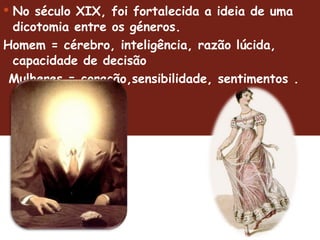 No século XIX, foi fortalecida a ideia de uma dicotomia entre os géneros.  Homem = cérebro, inteligência, razão lúcida, capacidade de decisão Mulheres = coração,sensibilidade, sentimentos .  