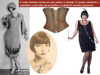 A moda feminina tornou-se mais prática e cómoda. O  soutien  substituiu o espartilho, a saia subiu até ao joelho e o cabelo foi cortado à  garçonne . Joan Crawford 1905 - 1977 Louise Brooks   1906 – 1985 