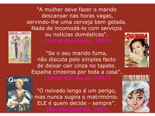   "A mulher deve fazer o marido  descansar nas horas vagas, servindo-lhe uma cerveja bem gelada.  Nada de incomodá-lo com serviços  ou notícias domésticas".  (Jornal das Moças, 1959)   "Se o seu marido fuma,  não discuta pelo simples facto  de deixar cair cinza no tapete.  Espalhe cinzeiros por toda a casa".  (Jornal das Moças, 1957) "O noivado longo é um perigo,  mas nunca sugira o matrimónio.  ELE é quem decide - sempre".  (Revista Querida, 1953) 