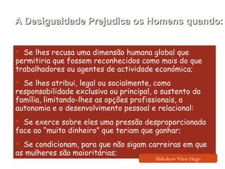 Se lhes recusa uma dimensão humana global que permitiria que fossem reconhecidos como mais do que trabalhadores ou agentes de actividade económica; Se lhes atribui, legal ou socialmente, como responsabilidade exclusiva ou principal, o sustento da família, limitando-lhes as opções profissionais, a autonomia e o desenvolvimento pessoal e relacional: Se exerce sobre eles uma pressão desproporcionada face ao “muito dinheiro” que teriam que ganhar; Se condicionam, para que não sigam carreiras em que as mulheres são maioritárias; A Desigualdade Prejudica os Homens quando: Slideshow Vitor Hugo 