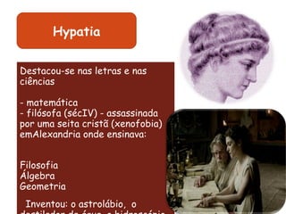 Destacou-se nas letras e nas ciências - matemática - filósofa (sécIV) - assassinada por uma seita cristã (xenofobia) emAlexandria onde ensinava: Filosofia Álgebra Geometria                 Inventou: o astrolábio,  o destilador de água, o hidroscópio, o planisfério Hypatia 