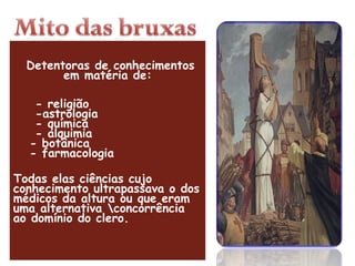   Detentoras de conhecimentos em matéria de:      - religião     -astrologia     - química     - alquimia    - botânica    - farmacologia Todas elas ciências cujo conhecimento ultrapassava o dos médicos da altura ou que eram uma alternativa \concorrência ao domínio do clero. 