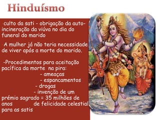 culto da sati - obrigação da auto- incineração da viúva no dia do funeral do marido  A mulher já não teria necessidade de viver após a morte do marido.  -Procedimentos para aceitação pacífica da morte  na pira:                         - ameaças                         - espancamentos  - drogas - invenção de um prémio sagrado = 35 milhões de anos  de felicidade celestial para as satis 