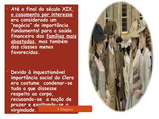 Até o final do século XIX,  o casamento por interesse  era considerado um “negócio” de importância fundamental para a saúde financeira das  famílias mais abastadas , mas também das classes menos favorecidas.  Devido à inquestionável importância social do Clero era costume  condenar-se tudo o que dissesse respeito ao corpo, recusando-se  a noção de prazer e exaltando-se a virgindade.  A Duqueza 
