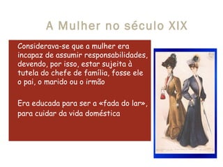 A Mulher no século XIX Considerava-se que a mulher era incapaz de assumir responsabilidades, devendo, por isso, estar sujeita à tutela do chefe de família, fosse ele o pai, o marido ou o irmão  Era educada para ser a «fada do lar», para cuidar da vida doméstica   