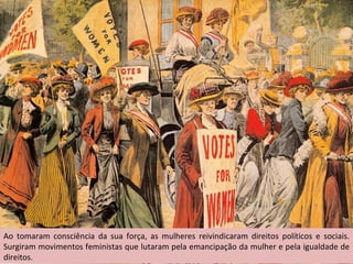 Ao tomaram consciência da sua força, as mulheres reivindicaram direitos políticos e sociais. Surgiram movimentos feministas que lutaram pela emancipação da mulher e pela igualdade de direitos. 