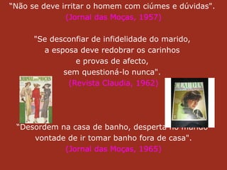 “ Não se deve irritar o homem com ciúmes e dúvidas".  (Jornal das Moças, 1957) "Se desconfiar de infidelidade do marido,  a esposa deve redobrar os carinhos  e provas de afecto,  sem questioná-lo nunca".  (Revista Claudia, 1962) “ Desordem na casa de banho, desperta no marido  vontade de ir tomar banho fora de casa".  (Jornal das Moças, 1965) 