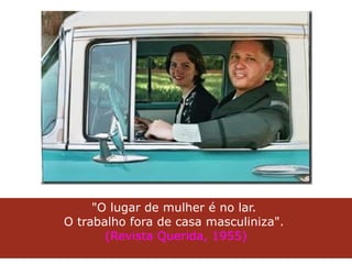 "O lugar de mulher é no lar.  O trabalho fora de casa masculiniza".  (Revista Querida, 1955) 