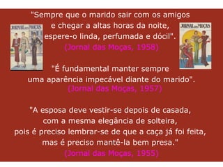 "Sempre que o marido sair com os amigos  e chegar a altas horas da noite,  espere-o linda, perfumada e dócil".  (Jornal das Moças, 1958) "É fundamental manter sempre  uma aparência impecável diante do marido". (Jornal das Moças, 1957) "A esposa deve vestir-se depois de casada,  com a mesma elegância de solteira,  pois é preciso lembrar-se de que a caça já foi feita,  mas é preciso mantê-la bem presa."  (Jornal das Moças, 1955) 
