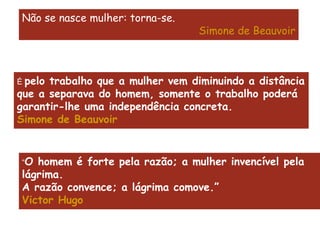 Não se nasce mulher: torna-se. Simone de Beauvoir É  pelo trabalho que a mulher vem diminuindo a distância que a separava do homem, somente o trabalho poderá garantir-lhe uma independência concreta. Simone de Beauvoir “ O homem é forte pela razão; a mulher invencível pela lágrima.  A razão convence; a lágrima comove.” Victor Hugo 