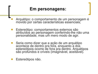 Em personagens: Arquétipo: o comportamento de um personagem é movido por certas características essenciais;  Estereótipo: comportamentos externos são atribuídos ao personagem conferindo-lhe não uma personalidade, mas um mero modo de agir.  Seria como dizer que a ação de um arquétipo acontece de dentro pra fora, enquanto a dos estereótipos ocorre de fora pra dentro. Arquétipos são profundos e críveis (imaginável, aceitável).  Estereótipos não. 