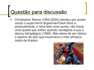 Questão para discussão Christopher Reeve (1952-2004) estrelou por quatro vezes o super-herói Superman/Clark Kent e, possivelmente, o teria feito uma quinta, não fosse uma queda que sofreu quando cavalgava e que o deixou tetraplégico (1995). Não deixa de ser irônico o destino do ator que encarnava o mito olímpico caído de Kripton. 