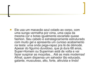 Ele usa um macacão azul colado ao corpo, com uma sunga vermelha por cima, uma capa da mesma cor e botas igualmente escarlate quase fashion. Seu cabelo é estrategicamente estruturado com muito gel e apresenta um curioso acabamento na testa: uma onda pega-rapaz pra lá de démodé. Apesar do figurino duvidoso, que já dura 68 anos, Super-Homem ou Superman está de volta e vai fazer suspirar as moçoilas... Até as mais modernas! Afinal, quem dispensa um salvador tão educado, galante, musculoso, alto, forte, altruísta e lindo! 