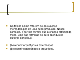 Os textos acima referem-se ao sucesso mercadológico de uma superprodução. Nesse contexto, é correto afirmar que a criação artificial de mitos, uma das fórmulas de ouro da indústria cultural, consegue: (A) reduzir arquétipos a estereótipos. (B) reduzir estereótipos a arquétipos. 
