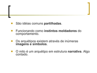 São idéias comuns  partilhadas . Funcionando como  instintos moldadores  do comportamento. Os arquétipos existem através de inúmeras  imagens e símbolos . O mito é um arquétipo em estrutura  narrativa . Algo contado. 