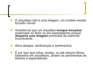 O arquétipo não é uma imagem, um modelo mental tornado visível. Acredita-se que um arquétipo  evoque emoções  poderosas no leitor ou em espectadores porque  desperta uma imagem  primordial da memória inconsciente.  Ativa desejos, lembranças e sentimentos. É por isso que mitos, lendas, ou até mesmo filmes baseados em arquétipos, atraem os sentimentos de leitores e espectadores. 