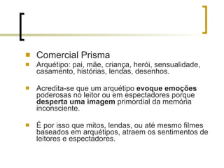 Comercial Prisma Arquétipo: pai, mãe, criança, herói, sensualidade, casamento, histórias, lendas, desenhos. Acredita-se que um arquétipo  evoque emoções  poderosas no leitor ou em espectadores porque  desperta uma imagem  primordial da memória inconsciente.  É por isso que mitos, lendas, ou até mesmo filmes baseados em arquétipos, atraem os sentimentos de leitores e espectadores. 
