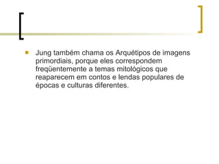 Jung também chama os Arquétipos de imagens primordiais, porque eles correspondem freqüentemente a temas mitológicos que reaparecem em contos e lendas populares de épocas e culturas diferentes.  