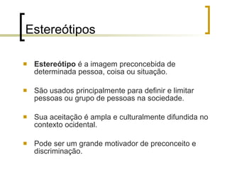 Estereótipos Estereótipo  é a imagem preconcebida de determinada pessoa, coisa ou situação.  São usados principalmente para definir e limitar pessoas ou grupo de pessoas na sociedade.  Sua aceitação é ampla e culturalmente difundida no contexto ocidental. Pode ser um grande motivador de preconceito e discriminação.  