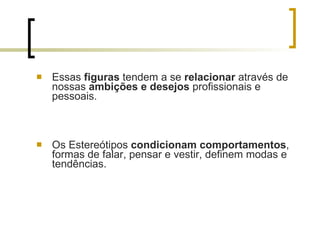 Essas  figuras  tendem a se  relacionar  através de nossas  ambições e desejos  profissionais e pessoais.  Os Estereótipos  condicionam comportamentos , formas de falar, pensar e vestir, definem modas e tendências.  