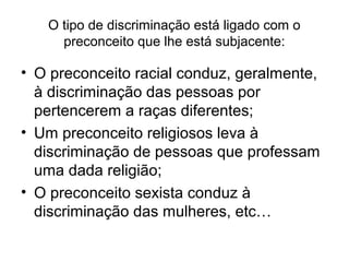 O tipo de discriminação está ligado com o
preconceito que lhe está subjacente:
• O preconceito racial conduz, geralmente,
à discriminação das pessoas por
pertencerem a raças diferentes;
• Um preconceito religiosos leva à
discriminação de pessoas que professam
uma dada religião;
• O preconceito sexista conduz à
discriminação das mulheres, etc…
 