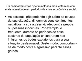 Os comportamentos discriminatórios manifestam-se com
mais intensidade em períodos de crise económica e social:
• As pessoas, não podendo agir sobre as causas
da sua situação, dirigem os seus sentimentos
negativos, a sua agressividade, contra grupos
ou pessoas inocentes. Por exemplo, é
frequente, durante os períodos de crise,
sectores da população encontrarem nos
imigrantes os bodes expiatórios para a sua
situação desfavorável. Deste modo, comportam-
se de modo hostil e agressivo perante esses
grupos.
 
