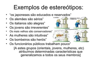 Exemplos de estereótipos:
• “os japoneses são educados e reservados”
• Os alemães são sérios”
• Os italianos são alegres”
• Os jovens são irreverentes”
• Os mais velhos são conservadores”
• As mulheres são intuitivas”
• Os bombeiros são heróis”
• Os funcionários públicos trabalham pouco”
[A estes grupos (orientais, jovens, mulheres, etc)
atribuímos determinadas características que
generalizamos a todos os seus membros]
 
