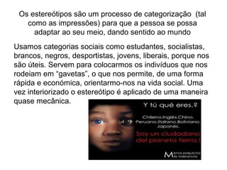 Os estereótipos são um processo de categorização (tal
como as impressões) para que a pessoa se possa
adaptar ao seu meio, dando sentido ao mundo
Usamos categorias sociais como estudantes, socialistas,
brancos, negros, desportistas, jovens, liberais, porque nos
são úteis. Servem para colocarmos os indivíduos que nos
rodeiam em “gavetas”, o que nos permite, de uma forma
rápida e económica, orientarmo-nos na vida social. Uma
vez interiorizado o estereótipo é aplicado de uma maneira
quase mecânica.
 
