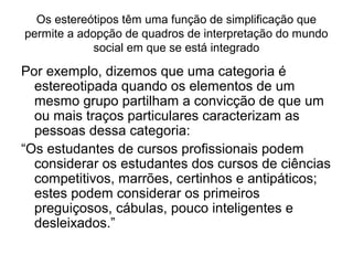 Os estereótipos têm uma função de simplificação que
permite a adopção de quadros de interpretação do mundo
social em que se está integrado
Por exemplo, dizemos que uma categoria é
estereotipada quando os elementos de um
mesmo grupo partilham a convicção de que um
ou mais traços particulares caracterizam as
pessoas dessa categoria:
“Os estudantes de cursos profissionais podem
considerar os estudantes dos cursos de ciências
competitivos, marrões, certinhos e antipáticos;
estes podem considerar os primeiros
preguiçosos, cábulas, pouco inteligentes e
desleixados.”
 