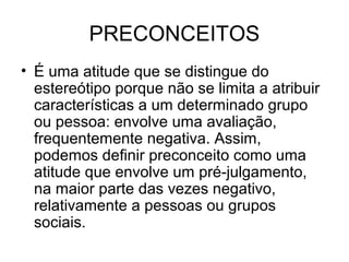 PRECONCEITOS
• É uma atitude que se distingue do
estereótipo porque não se limita a atribuir
características a um determinado grupo
ou pessoa: envolve uma avaliação,
frequentemente negativa. Assim,
podemos definir preconceito como uma
atitude que envolve um pré-julgamento,
na maior parte das vezes negativo,
relativamente a pessoas ou grupos
sociais.
 