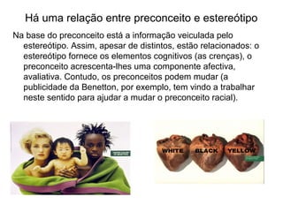 Há uma relação entre preconceito e estereótipo
Na base do preconceito está a informação veiculada pelo
estereótipo. Assim, apesar de distintos, estão relacionados: o
estereótipo fornece os elementos cognitivos (as crenças), o
preconceito acrescenta-lhes uma componente afectiva,
avaliativa. Contudo, os preconceitos podem mudar (a
publicidade da Benetton, por exemplo, tem vindo a trabalhar
neste sentido para ajudar a mudar o preconceito racial).
 