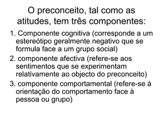 O preconceito, tal como as
atitudes, tem três componentes:
1. Componente cognitiva (corresponde a um
estereótipo geralmente negativo que se
formula face a um grupo social)
2. componente afectiva (refere-se aos
sentimentos que se experimentam
relativamente ao objecto do preconceito)
3. componente comportamental (refere-se à
orientação do comportamento face à
pessoa ou grupo)
 
