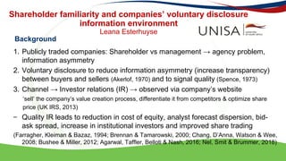 Shareholder familiarity and companies’ voluntary disclosure
information environment
Leana Esterhuyse
1. Publicly traded companies: Shareholder vs management → agency problem,
information asymmetry
2. Voluntary disclosure to reduce information asymmetry (increase transparency)
between buyers and sellers (Akerlof, 1970) and to signal quality (Spence, 1973)
3. Channel → Investor relations (IR) → observed via company’s website
‘sell’ the company’s value creation process, differentiate it from competitors & optimize share
price (UK IRS, 2013)
– Quality IR leads to reduction in cost of equity, analyst forecast dispersion, bid-
ask spread, increase in institutional investors and improved share trading
(Farragher, Kleiman & Bazaz, 1994; Brennan & Tamarowski, 2000; Chang, D’Anna, Watson & Wee,
2008; Bushee & Miller, 2012; Agarwal, Taffler, Belloti & Nash, 2016; Nel, Smit & Brummer, 2018)
Background
 