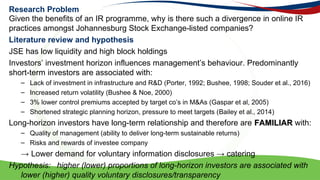 Research Problem
Given the benefits of an IR programme, why is there such a divergence in online IR
practices amongst Johannesburg Stock Exchange-listed companies?
JSE has low liquidity and high block holdings
Investors investment horizon influences managements behaviour. Predominantly
short-term investors are associated with:
C Lack of investment in infrastructure and R&D (Porter, 1992; Bushee, 1998; Souder et al., 2016)
C Increased return volatility (Bushee & Noe, 2000)
C 3% lower control premiums accepted by target cos in M&As (Gaspar et al, 2005)
C Shortened strategic planning horizon, pressure to meet targets (Bailey et al., 2014)
Long-horizon investors have long-term relationship and therefore are FAMILIARFAMILIAR with:
C Quality of management (ability to deliver long-term sustainable returns)
C Risks and rewards of investee company
 Lower demand for voluntary information disclosures  catering
Hypothesis: higher (lower) proportions of long-horizon investors are associated with
lower (higher) quality voluntary disclosures/transparency
Literature review and hypothesis
 